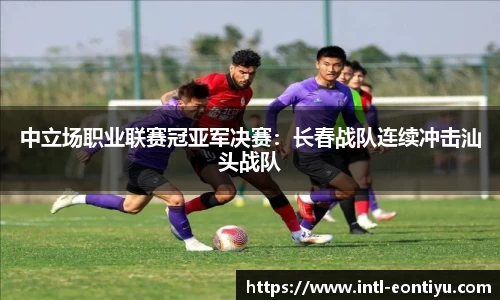 中立场职业联赛冠亚军决赛：长春战队连续冲击汕头战队
